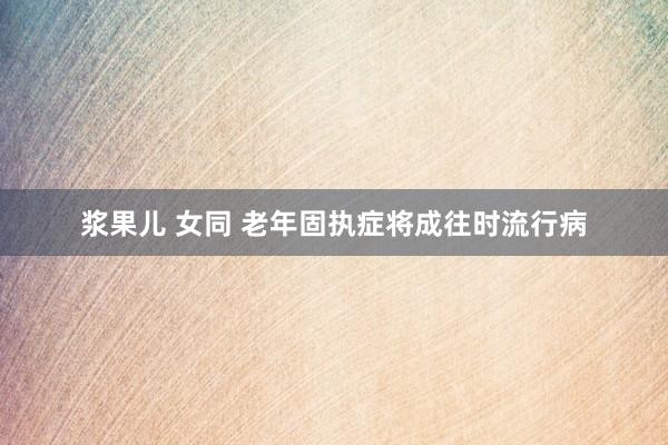 浆果儿 女同 老年固执症将成往时流行病
