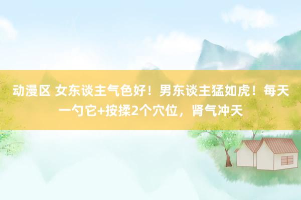 动漫区 女东谈主气色好！男东谈主猛如虎！每天一勺它+按揉2个穴位，肾气冲天