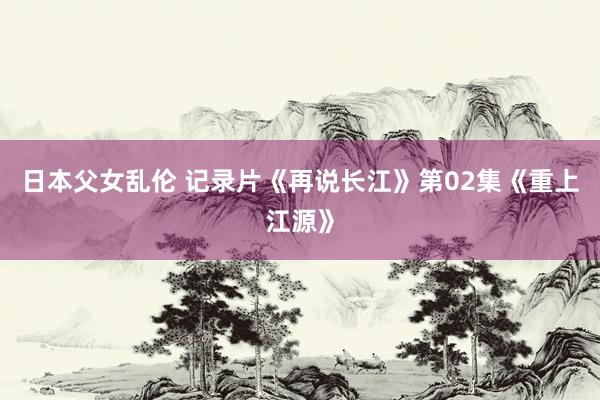 日本父女乱伦 记录片《再说长江》第02集《重上江源》
