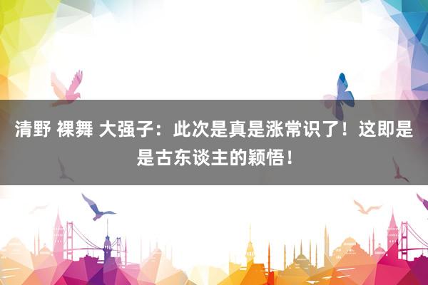 清野 裸舞 大强子：此次是真是涨常识了！这即是是古东谈主的颖悟！