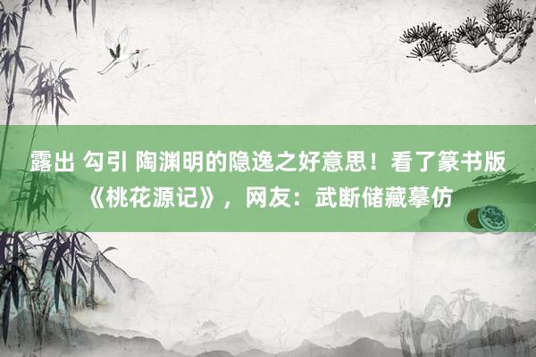 露出 勾引 陶渊明的隐逸之好意思！看了篆书版《桃花源记》，网友：武断储藏摹仿