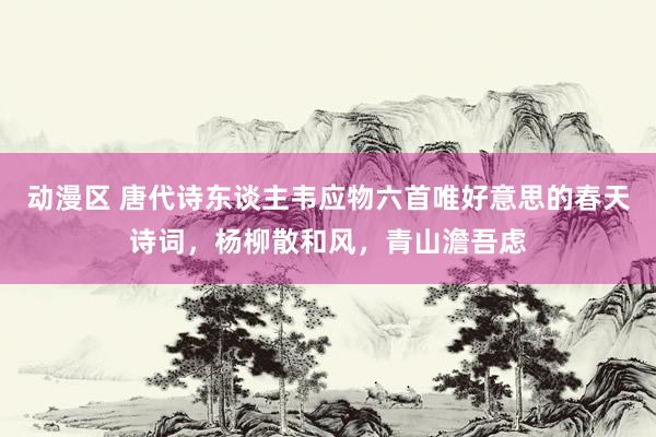 动漫区 唐代诗东谈主韦应物六首唯好意思的春天诗词，杨柳散和风，青山澹吾虑