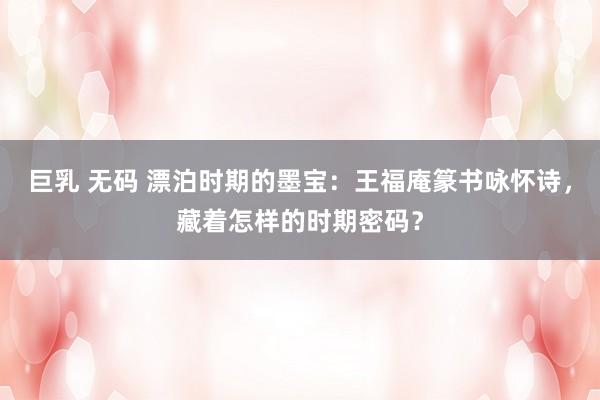 巨乳 无码 漂泊时期的墨宝：王福庵篆书咏怀诗，藏着怎样的时期密码？