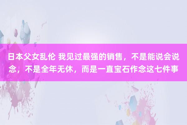 日本父女乱伦 我见过最强的销售，不是能说会说念，不是全年无休，而是一直宝石作念这七件事
