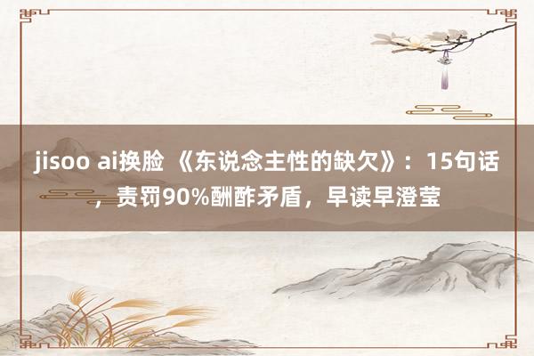 jisoo ai换脸 《东说念主性的缺欠》：15句话，责罚90%酬酢矛盾，早读早澄莹