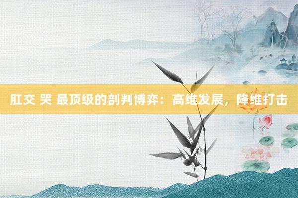 肛交 哭 最顶级的剖判博弈：高维发展，降维打击