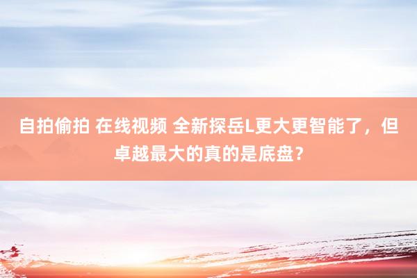 自拍偷拍 在线视频 全新探岳L更大更智能了，但卓越最大的真的是底盘？