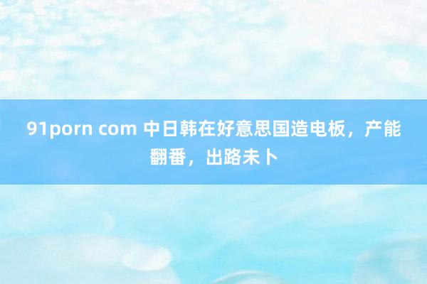 91porn com 中日韩在好意思国造电板，产能翻番，出路未卜